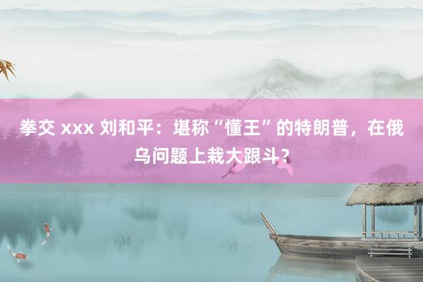 拳交 xxx 刘和平：堪称“懂王”的特朗普，在俄乌问题上栽大跟斗？