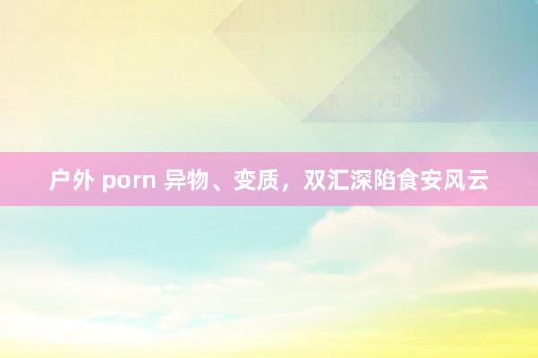户外 porn 异物、变质，双汇深陷食安风云