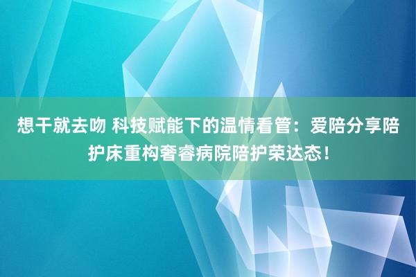 想干就去吻 科技赋能下的温情看管：爱陪分享陪护床重构奢睿病院陪护荣达态！
