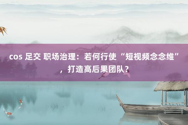 cos 足交 职场治理：若何行使 “短视频念念维”，打造高后果团队？