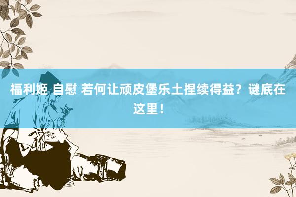 福利姬 自慰 若何让顽皮堡乐土捏续得益？谜底在这里！