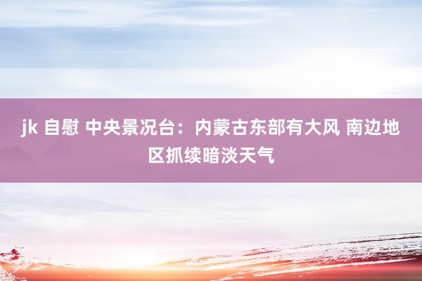 jk 自慰 中央景况台：内蒙古东部有大风 南边地区抓续暗淡天气