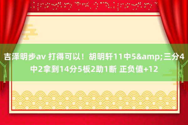 吉泽明步av 打得可以！胡明轩11中5&三分4中2拿到14分5板2助1断 正负值+12