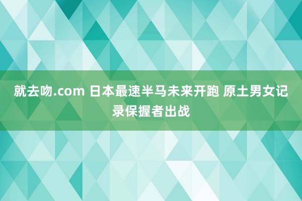 就去吻.com 日本最速半马未来开跑 原土男女记录保握者出战