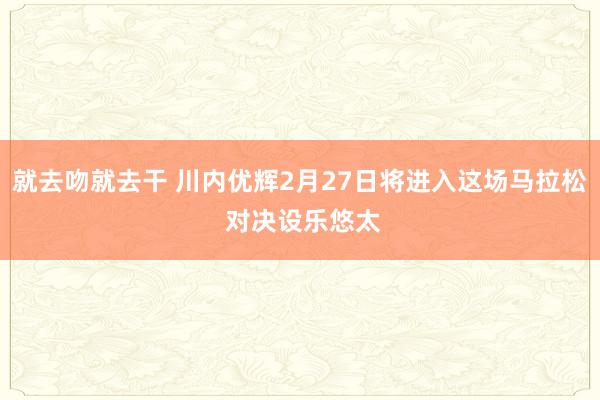 就去吻就去干 川内优辉2月27日将进入这场马拉松 对决设乐悠太