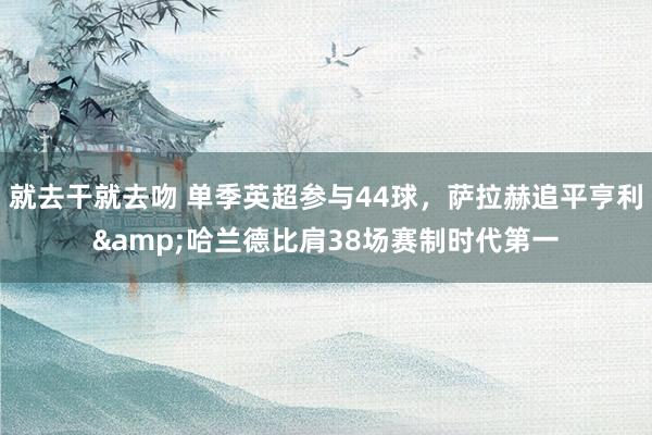 就去干就去吻 单季英超参与44球，萨拉赫追平亨利&哈兰德比肩38场赛制时代第一