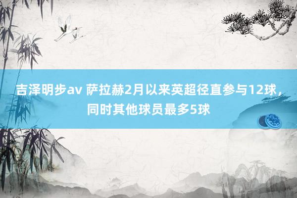 吉泽明步av 萨拉赫2月以来英超径直参与12球，同时其他球员最多5球