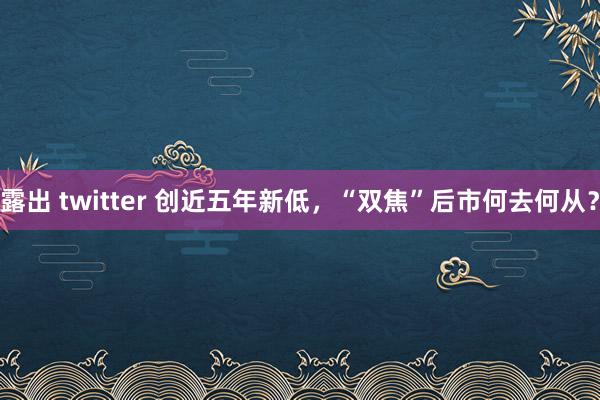 露出 twitter 创近五年新低，“双焦”后市何去何从？