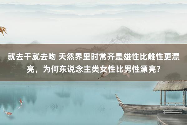 就去干就去吻 天然界里时常齐是雄性比雌性更漂亮，为何东说念主类女性比男性漂亮？