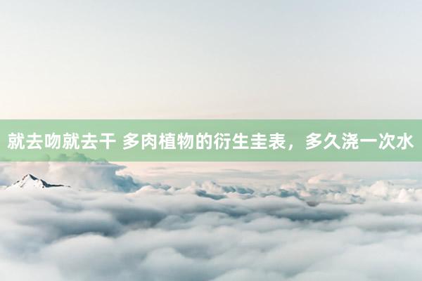 就去吻就去干 多肉植物的衍生圭表，多久浇一次水