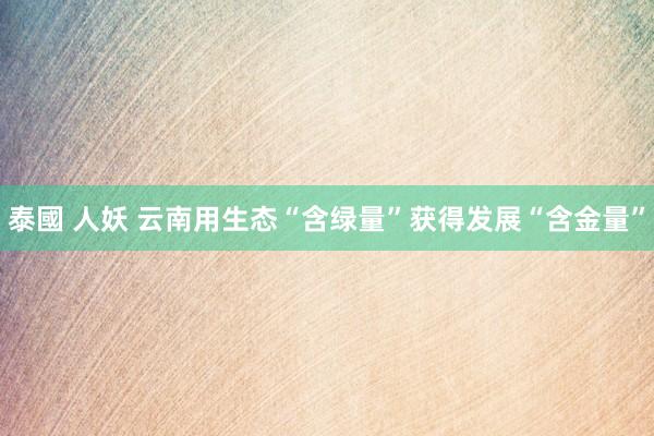 泰國 人妖 云南用生态“含绿量”获得发展“含金量”