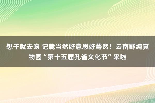 想干就去吻 记载当然好意思好蓦然！云南野纯真物园“第十五届孔雀文化节”来啦