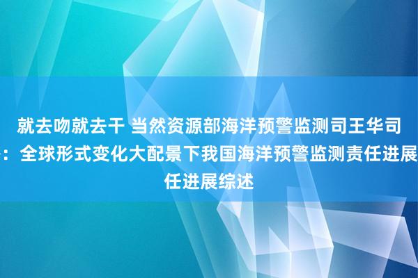 就去吻就去干 当然资源部海洋预警监测司王华司长等：全球形式变化大配景下我国海洋预警监测责任进展综述