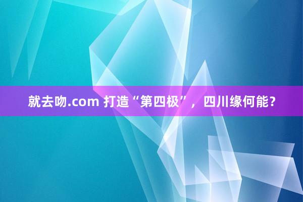 就去吻.com 打造“第四极”，四川缘何能？