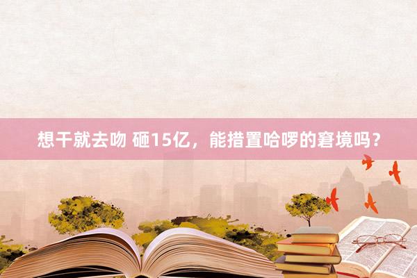 想干就去吻 砸15亿，能措置哈啰的窘境吗？
