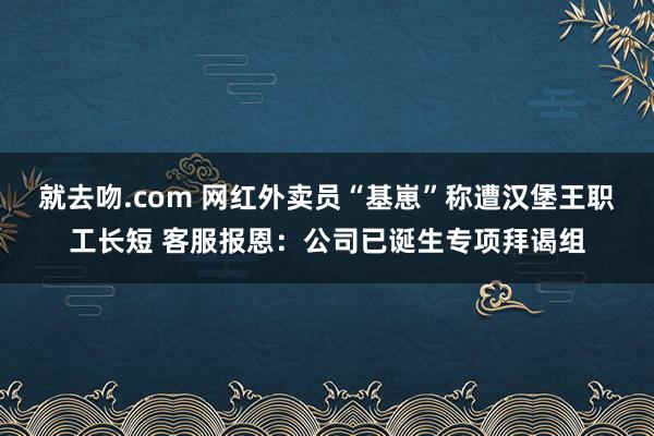 就去吻.com 网红外卖员“基崽”称遭汉堡王职工长短 客服报恩：公司已诞生专项拜谒组