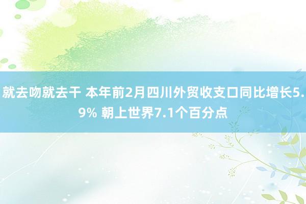 就去吻就去干 本年前2月四川外贸收支口同比增长5.9% 朝上世界7.1个百分点