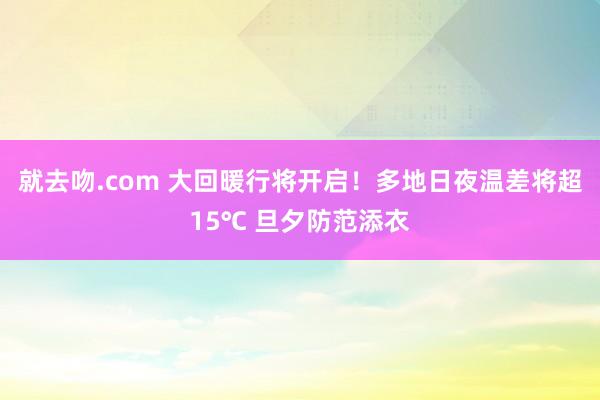 就去吻.com 大回暖行将开启！多地日夜温差将超15℃ 旦夕防范添衣