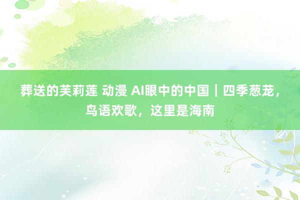 葬送的芙莉莲 动漫 AI眼中的中国｜四季葱茏，鸟语欢歌，这里是海南