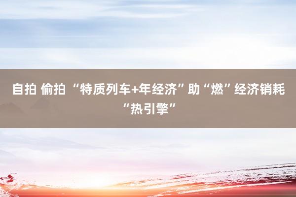 自拍 偷拍 “特质列车+年经济”助“燃”经济销耗“热引擎”
