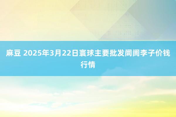 麻豆 2025年3月22日寰球主要批发阛阓李子价钱行情