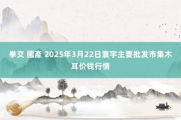 拳交 國產 2025年3月22日寰宇主要批发市集木耳价钱行情