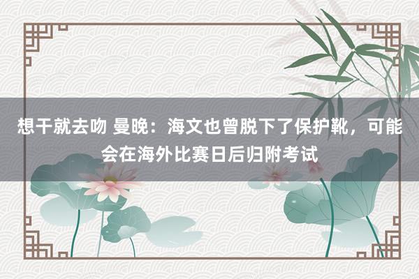 想干就去吻 曼晚：海文也曾脱下了保护靴，可能会在海外比赛日后归附考试