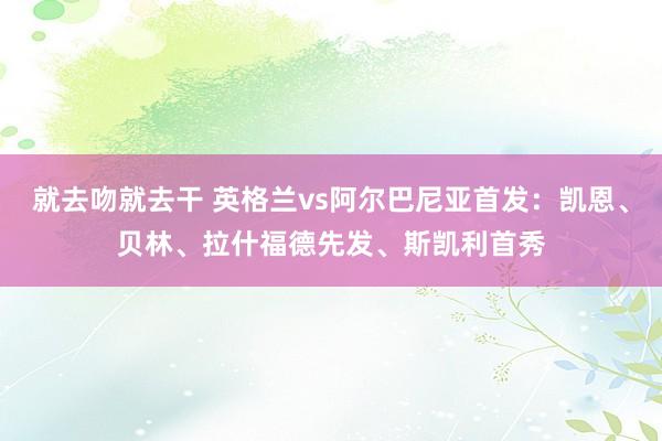 就去吻就去干 英格兰vs阿尔巴尼亚首发：凯恩、贝林、拉什福德先发、斯凯利首秀