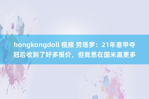 hongkongdoll 视频 劳塔罗：21年意甲夺冠后收到了好多报价，但我思在国米赢更多