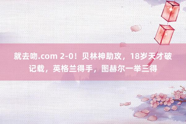 就去吻.com 2-0！贝林神助攻，18岁天才破记载，英格兰得手，图赫尔一举三得