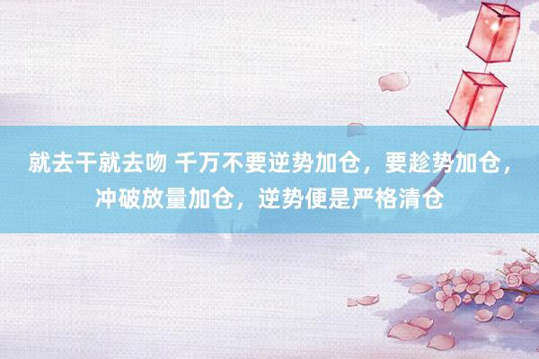 就去干就去吻 千万不要逆势加仓，要趁势加仓，冲破放量加仓，逆势便是严格清仓