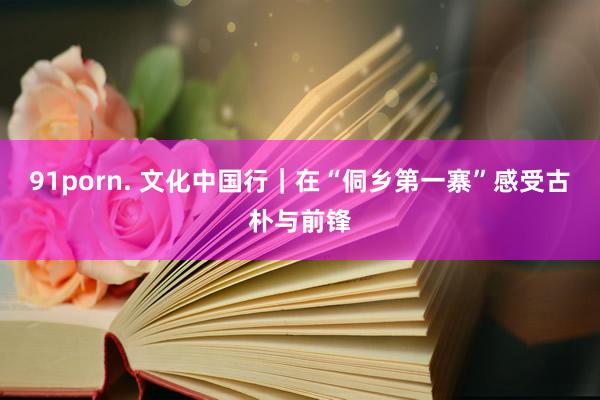 91porn. 文化中国行｜在“侗乡第一寨”感受古朴与前锋