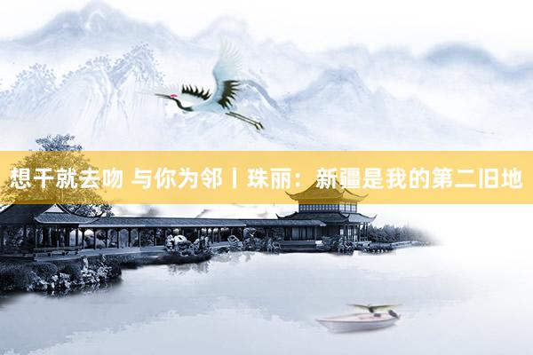 想干就去吻 与你为邻丨珠丽：新疆是我的第二旧地