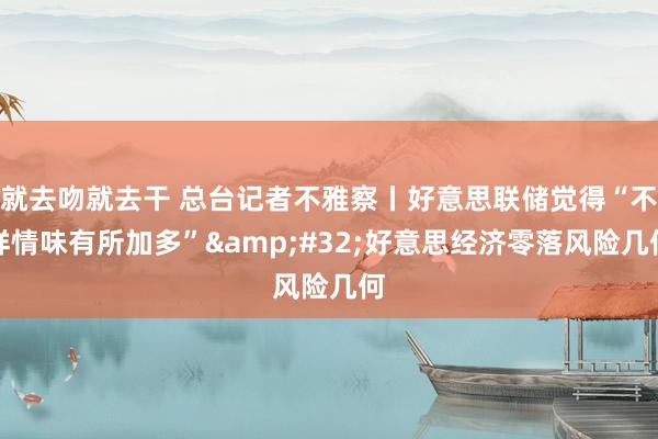 就去吻就去干 总台记者不雅察丨好意思联储觉得“不祥情味有所加多”&#32;好意思经济零落风险几何