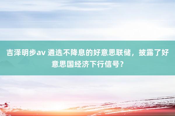 吉泽明步av 遴选不降息的好意思联储，披露了好意思国经济下行信号？