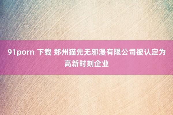 91porn 下载 郑州猫先无邪漫有限公司被认定为高新时刻企业