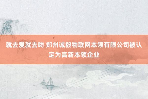 就去爱就去吻 郑州诚毅物联网本领有限公司被认定为高新本领企业