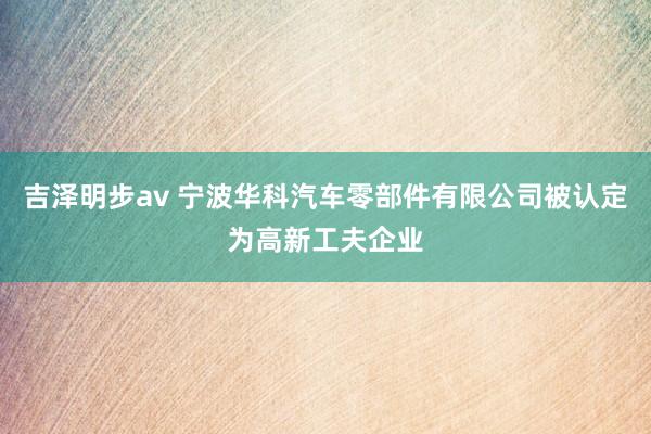 吉泽明步av 宁波华科汽车零部件有限公司被认定为高新工夫企业