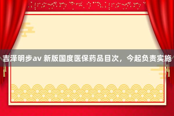 吉泽明步av 新版国度医保药品目次，今起负责实施