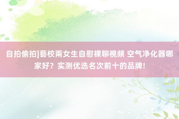 自拍偷拍]藝校兩女生自慰裸聊視頻 空气净化器哪家好？实测优选名次前十的品牌!