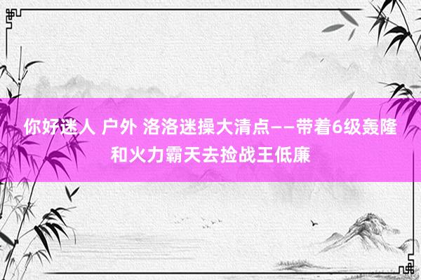 你好迷人 户外 洛洛迷操大清点——带着6级轰隆和火力霸天去捡战王低廉