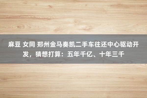麻豆 女同 郑州金马奏凯二手车往还中心驱动开发，猜想打算：五年千亿、十年三千