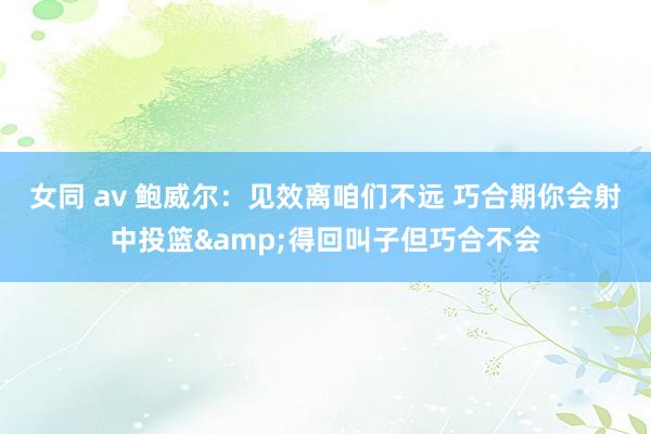 女同 av 鲍威尔：见效离咱们不远 巧合期你会射中投篮&得回叫子但巧合不会