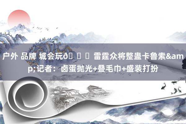 户外 品牌 城会玩😂雷霆众将整蛊卡鲁索&记者：卤蛋抛光+叠毛巾+盛装打扮