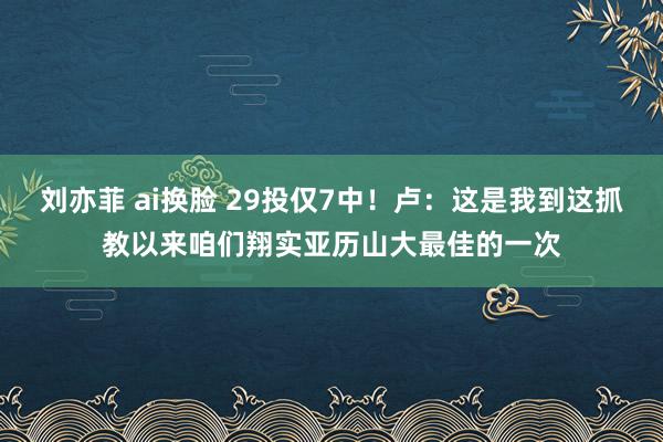 刘亦菲 ai换脸 29投仅7中！卢：这是我到这抓教以来咱们翔实亚历山大最佳的一次