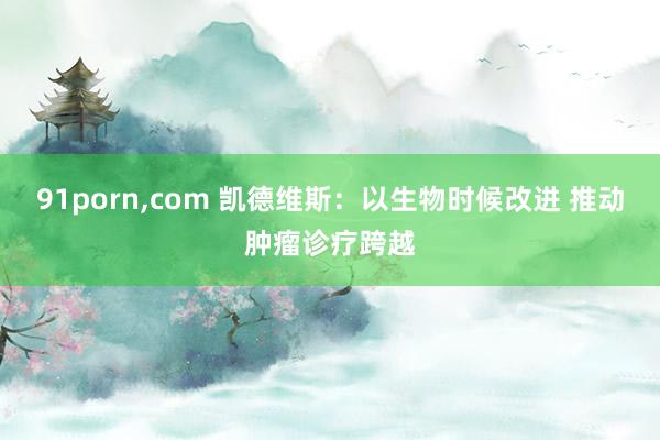 91porn，com 凯德维斯：以生物时候改进 推动肿瘤诊疗跨越