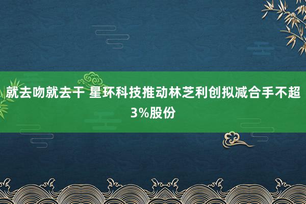 就去吻就去干 星环科技推动林芝利创拟减合手不超3%股份