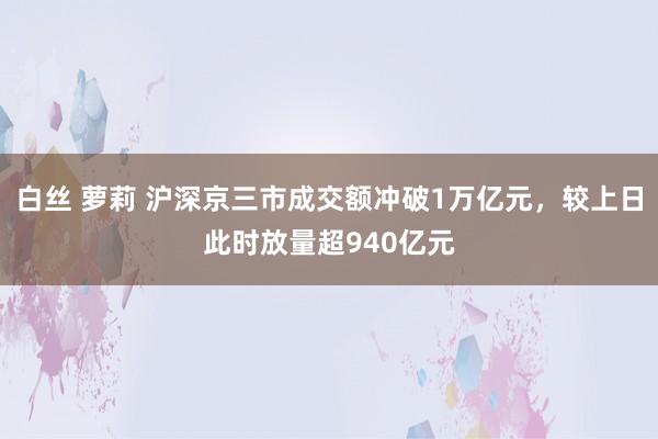 白丝 萝莉 沪深京三市成交额冲破1万亿元，较上日此时放量超940亿元