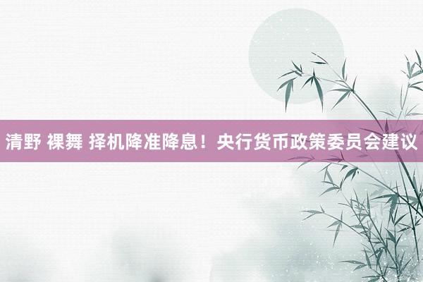 清野 裸舞 择机降准降息！央行货币政策委员会建议