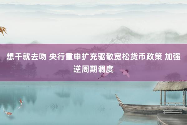 想干就去吻 央行重申扩充驱散宽松货币政策 加强逆周期调度